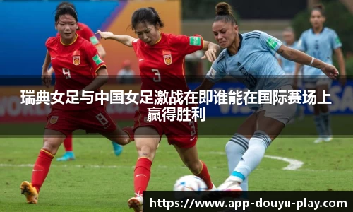 瑞典女足与中国女足激战在即谁能在国际赛场上赢得胜利