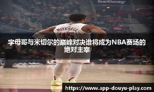 字母哥与米切尔的巅峰对决谁将成为NBA赛场的绝对主宰