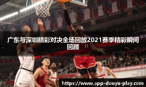 广东与深圳精彩对决全场回放2021赛季精彩瞬间回顾