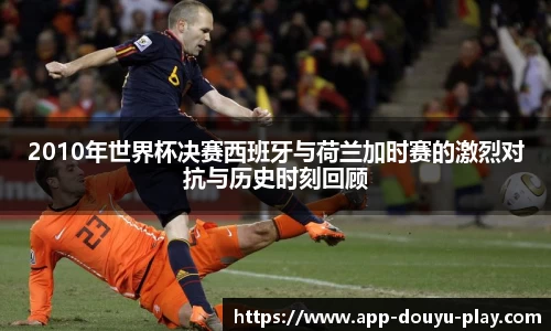 2010年世界杯决赛西班牙与荷兰加时赛的激烈对抗与历史时刻回顾
