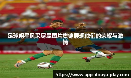 足球明星风采尽显图片集锦展现他们的荣耀与激情